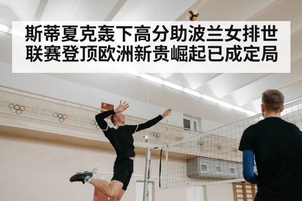 斯蒂夏克轰下高分助波兰女排世联赛登顶欧洲新贵崛起已成定局