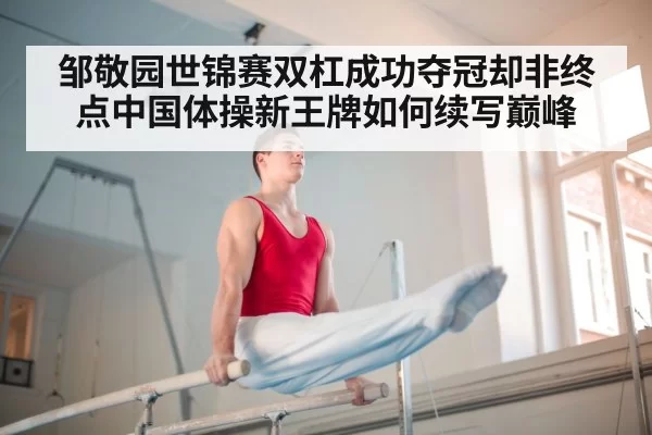 邹敬园世锦赛双杠成功夺冠却非终点中国体操新王牌如何续写巅峰
